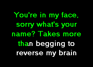 You're in my face,
sorry what's your

name? Takes more
than begging to
reverse my brain