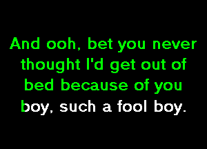 And ooh, bet you never
thought I'd get out of
bed because of you

boy, such a fool boy.