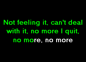 Not feeling it, can't deal

with it, no more I quit,
no more, no more