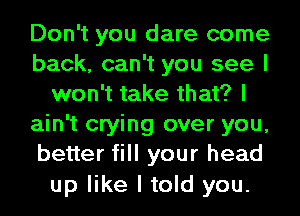 Don't you dare come
back, can't you see I
won't take that? I
ain't crying over you,
better fill your head
up like I told you.