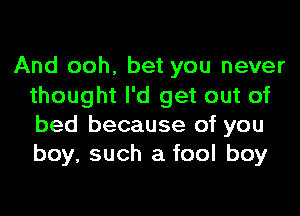 And ooh, bet you never
thought I'd get out of
bed because of you
boy, such a fool boy