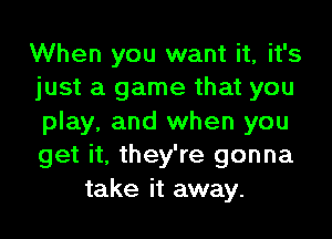 When you want it, it's
just a game that you
play, and when you
get it, they're gonna
take it away.