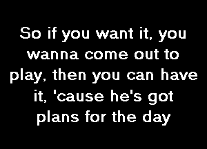 So if you want it, you
wanna come out to
play, then you can have
it, 'cause he's got
plans for the day