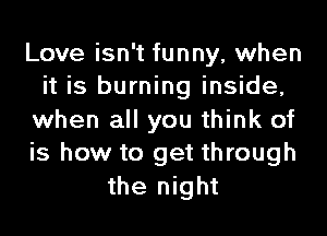 Love isn't funny, when
it is burning inside,
when all you think of
is how to get through
the night
