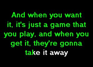 And when you want
it, it's just a game that
you play, and when you
get it, they're gonna
take it away