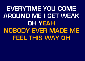 EVERYTIME YOU COME
AROUND ME I GET WEAK
OH YEAH
NOBODY EVER MADE ME
FEEL THIS WAY 0H