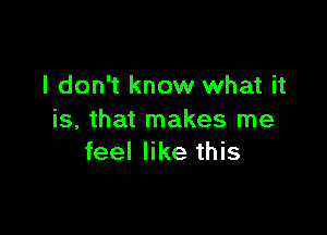 I don't know what it

is, that makes me
feel like this