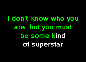 I don't know who you
are, but you must

be some kind
of superstar