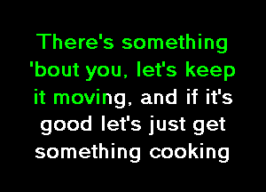 There's something
'bout you, let's keep
it moving, and if it's
good let's just get
something cooking