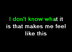 I don't know what it

is that makes me feel
like this