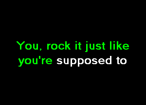 You, rock it just like

you're supposed to