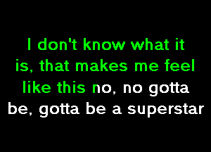 I don't know what it
is, that makes me feel
like this no, no gotta
be, gotta be a superstar