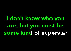 I don't know who you

are, but you must be
some kind of superstar