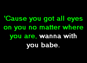 'Cause you got all eyes
on you no matter where

you are. wanna with
you babe.