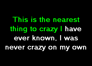 This is the nearest
thing to crazy I have

ever known, I was
never crazy on my own