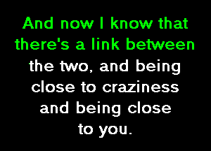 And now I know that
there's a link between
the two, and being
close to craziness
and being close
to you.