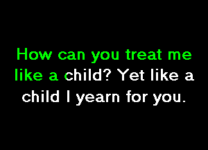 How can you treat me
like a child? Yet like a

child I yearn for you.