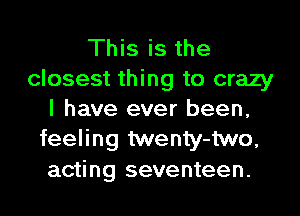 This is the
closest thing to crazy
I have ever been,
feeling twenty-two,
acting seventeen.