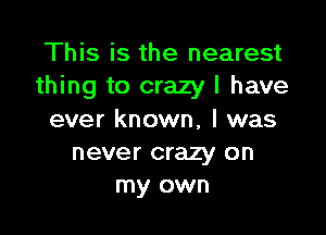 This is the nearest
thing to crazy I have

ever known, I was
never crazy on
my own