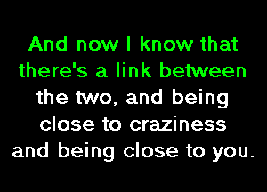 And now I know that
there's a link between
the two, and being
close to craziness
and being close to you.