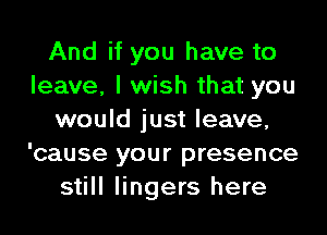 And if you have to
leave, I wish that you
would just leave,
'cause your presence
still lingers here