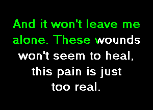 And it won't leave me
alone. These wounds

won't seem to heal,
this pain is just
too real.