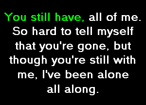 You still have, all of me.
50 hard to tell myself

that you're gone, but
though you're still with
me, I've been alone

all along.