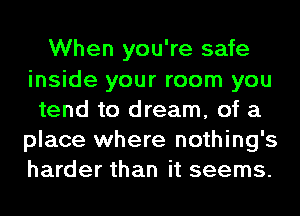 When you're safe
inside your room you
tend to dream, of a
place where nothing's
harder than it seems.