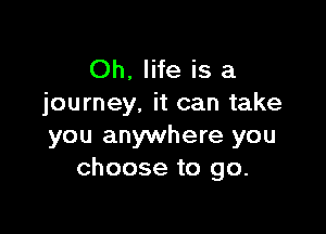 Oh. life is a
journey, it can take

you anywhere you
choose to go.