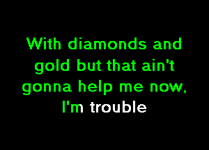 With diamonds and
gold but that ain't

gonna help me now,
I'm trouble