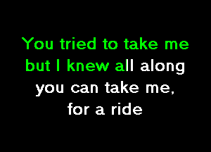 You tried to take me
but I knew all along

you can take me,
for a ride