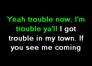 Yeah trouble now, I'm
trouble ya'll I got

trouble in my town. If
you see me coming