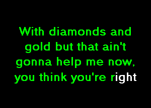 With diamonds and
gold but that ain't
gonna help me now,

you think you're right