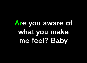 Are you aware of

what you make
me feel? Baby