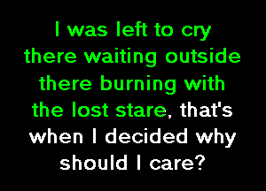 I was left to cry
there waiting outside
there burning with
the lost stare, that's
when I decided why
should I care?