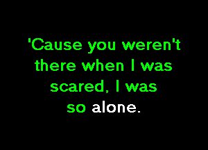 'Cause you weren't
there when I was

scared, I was
so alone.