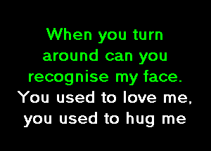 When you turn
around can you

recognise my face.
You used to love me,
you used to hug me