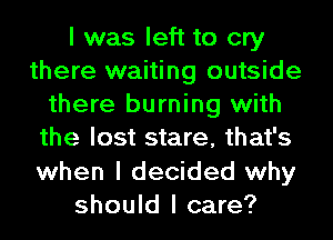 I was left to cry
there waiting outside
there burning with
the lost stare, that's
when I decided why
should I care?