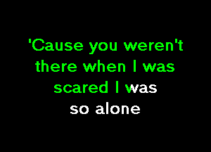 'Cause you weren't
there when I was

scared I was
so alone