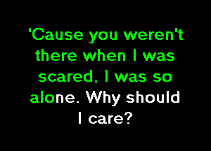 'Cause you weren't
there when l was

scared. I was so
alone. Why should
I care?
