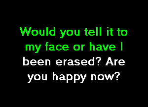 Would you tell it to
my face or have I

been erased? Are
you happy now?