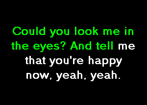 Could you look me in
the eyes? And tell me

that you're happy
now. yeah, yeah.