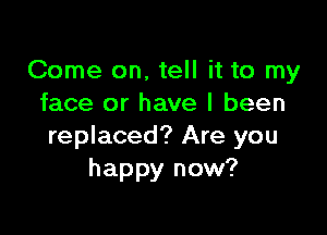 Come on, tell it to my
face or have I been

replaced? Are you
happy now?