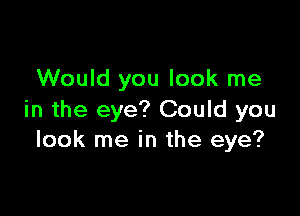 Would you look me

in the eye? Could you
look me in the eye?