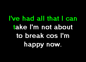 I've had all that I can
take I'm not about

to break cos I'm
happy now.