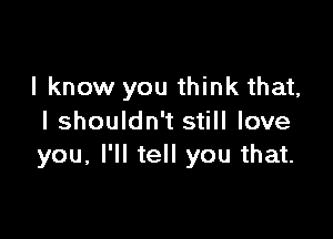 I know you think that,

I shouldn't still love
you, I'll tell you that.