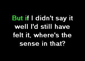 But if I didn't say it
well I'd still have

felt it, where's the
sense in that?