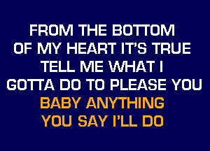 FROM THE BOTTOM
OF MY HEART ITS TRUE
TELL ME WHAT I
GOTTA DO TO PLEASE YOU
BABY ANYTHING
YOU SAY I'LL DO