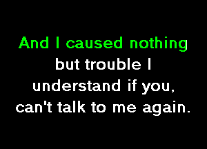 And I caused nothing
but trouble I

understand if you,
can't talk to me again.