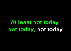 At least not today,

not today, not today